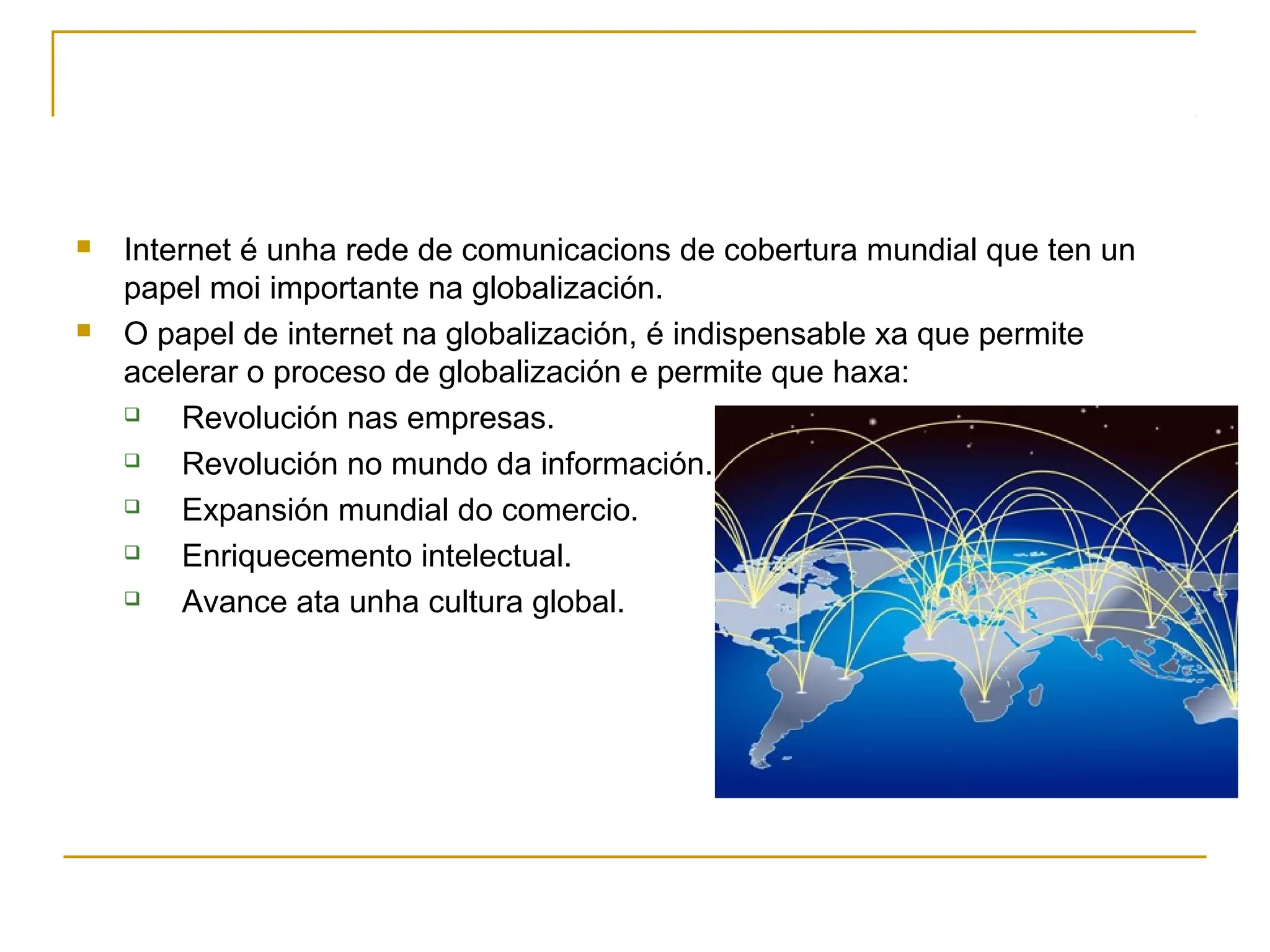  Internet é unha rede de comunicacions de cobertura mundial que ten un 
papel moi importante na globalización. 
 O papel de internet na globalización, é indispensable xa que permite 
acelerar o proceso de globalización e permite que haxa: 
 Revolución nas empresas. 
 Revolución no mundo da información. 
 Expansión mundial do comercio. 
 Enriquecemento intelectual. 
 Avance ata unha cultura global. 
 