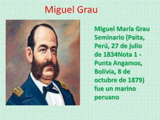 Miguel Grau 
Miguel María Grau 
Seminario (Paita, 
Perú, 27 de julio 
de 1834Nota 1 - 
Punta Angamos, 
Bolivia, 8 de 
octubre de 1879) 
fue un marino 
peruano 
