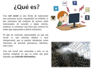 Una red social es una forma de representar 
una estructura social, asignándole un símbolo, si 
dos elementos del conjunto de actores están 
relacionados de acuerdo a algún criterio, 
entonces se construye una línea que conecta los 
nodos que representan a dichos elementos. 
El tipo de conexión representable en una red 
social es una relación diádica o lazo 
interpersonal, que se pueden interpretar como 
relaciones de amistad, parentesco, laborales, 
entre otros. 
Una red social esta conectada a otra, es un 
sistema complejo ya que es como una gran 
telaraña, una telaraña informática. 
 