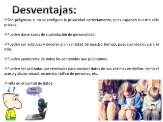 Son peligrosas si no se configura la privacidad correctamente, pues exponen nuestra vida 
privada. 
Pueden darse casos de suplantación de personalidad. 
Pueden ser adictivas y devorar gran cantidad de nuestro tiempo, pues son ideales para el 
ocio. 
Pueden apoderarse de todos los contenidos que publicamos. 
Pueden ser utilizadas por criminales para conocer datos de sus víctimas en delitos: como el 
acoso y abuso sexual, secuestro, tráfico de personas, etc. 
Falta en el control de datos. 
 