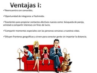 Reencuentro con conocidos. 
Oportunidad de integrarse a Flashmobs. 
Excelentes para propiciar contactos afectivos nuevos como: búsqueda de pareja, 
amistad o compartir intereses sin fines de lucro. 
Compartir momentos especiales con las personas cercanas a nuestras vidas. 
Diluyen fronteras geográficas y sirven para conectar gente sin importar la distancia. 
 
