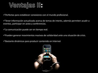 Perfectas para establecer conexiones con el mundo profesional. 
Tener información actualizada acerca de temas de interés, además permiten acudir a 
eventos, participar en actos y conferencias. 
La comunicación puede ser en tiempo real. 
Pueden generar movimientos masivos de solidaridad ante una situación de crisis. 
Bastante dinámicas para producir contenido en Internet. 
 