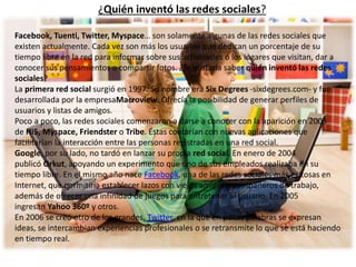 ¿Quién inventó las redes sociales? 
Facebook, Tuenti, Twitter, Myspace… son solamente algunas de las redes sociales que 
existen actualmente. Cada vez son más los usuarios que dedican un porcentaje de su 
tiempo libre en la red para informar sobre sus actividades o los lugares que visitan, dar a 
conocer sus pensamientos o compartir fotos. ¿Te gustaría saber quién inventó las redes 
sociales? 
La primera red social surgió en 1997. Su nombre era Six Degrees -sixdegrees.com- y fue 
desarrollada por la empresaMacroview. Ofrecía la posibilidad de generar perfiles de 
usuarios y listas de amigos. 
Poco a poco, las redes sociales comenzaron a darse a conocer con la aparición en 2003 
de Hi5, Myspace, Friendster o Tribe. Éstas contarían con nuevas aplicaciones que 
facilitarían la interacción entre las personas registradas en una red social. 
Google, por su lado, no tardó en lanzar su propia red social. En enero de 2004 
publicó Orkut, apoyando un experimento que uno de sus empleados realizaba en su 
tiempo libre. En el mismo año nace Facebook, una de las redes sociales más exitosas en 
Internet, que permitiría establecer lazos con viejos amigos y compañeros de trabajo, 
además de ofrecer una infinidad de juegos para entretener al usuario. En 2005 
ingresan Yahoo 360º y otros. 
En 2006 se creó otro de los grandes, Twitter, en la que en pocas palabras se expresan 
ideas, se intercambian experiencias profesionales o se retransmite lo que se está haciendo 
en tiempo real. 
 