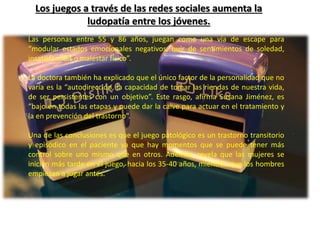 Los juegos a través de las redes sociales aumenta la 
ludopatía entre los jóvenes. 
Las personas entre 55 y 86 años, juegan como una vía de escape para 
“modular estados emocionales negativos, huir de sentimientos de soledad, 
insatisfacción o malestar físico”. 
La doctora también ha explicado que el único factor de la personalidad que no 
varía es la “autodirección, la capacidad de tomar las riendas de nuestra vida, 
de ser persistentes con un objetivo”. Este rasgo, afirma Susana Jiménez, es 
“bajo en todas las etapas y puede dar la calve para actuar en el tratamiento y 
la en prevención del trastorno”. 
Una de las conclusiones es que el juego patológico es un trastorno transitorio 
y episódico en el paciente ya que hay momentos que se puede tener más 
control sobre uno mismo que en otros. Además, revela que las mujeres se 
inician más tarde en el juego, hacia los 35-40 años, mientras que los hombres 
empiezan a jugar antes. 
 