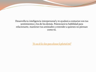 Desarrolla tu inteligencia interpersonal y te ayudará a contactar con tus 
sentimientos y los de los demás. Potenciará tu habilidad para 
relacionarte, mantener tus amistades y entender a quienes no piensan 
como tú. 
“Es una de las claves para alcanzar la plenitud vital” 
 