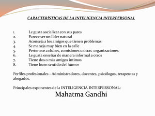 CARACTERÍSTICAS DE LA INTELIGENCIA INTERPERSONAL 
1. Le gusta socializar con sus pares 
2. Parece ser un líder natural 
3. Aconseja a los amigos que tienen problemas 
4. Se maneja muy bien en la calle 
5. Pertenece a clubes, comisiones u otras organizaciones 
6. Le gusta enseñar de manera informal a otros 
7. Tiene dos o más amigos íntimos 
8. Tiene buen sentido del humor 
Perfiles profesionales - Administradores, docentes, psicólogos, terapeutas y 
abogados. 
Principales exponentes de la INTELIGENCIA INTERPERSONAL: 
Mahatma Gandhi 
 