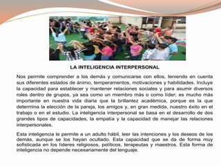 LA INTELIGENCIA INTERPERSONAL 
Nos permite comprender a los demás y comunicarse con ellos, teniendo en cuenta 
sus diferentes estados de ánimo, temperamentos, motivaciones y habilidades. Incluye 
la capacidad para establecer y mantener relaciones sociales y para asumir diversos 
roles dentro de grupos, ya sea como un miembro más o como líder; es mucho más 
importante en nuestra vida diaria que la brillantez académica, porque es la que 
determina la elección de la pareja, los amigos y, en gran medida, nuestro éxito en el 
trabajo o en el estudio. La inteligencia interpersonal se basa en el desarrollo de dos 
grandes tipos de capacidades, la empatía y la capacidad de manejar las relaciones 
interpersonales. 
Esta inteligencia le permite a un adulto hábil, leer las intenciones y los deseos de los 
demás, aunque se los hayan ocultado. Esta capacidad que se da de forma muy 
sofisticada en los líderes religiosos, políticos, terapeutas y maestros. Esta forma de 
inteligencia no depende necesariamente del lenguaje. 
 