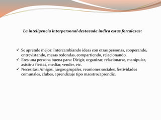 La inteligencia interpersonal destacada indica estas fortalezas: 
 Se aprende mejor: Intercambiando ideas con otras personas, cooperando, 
entrevistando, mesas redondas, compartiendo, relacionando. 
 Eres una persona buena para: Dirigir, organizar, relacionarse, manipular, 
asistir a fiestas, mediar, vender, etc. 
 Necesitas: Amigos, juegos grupales, reuniones sociales, festividades 
comunales, clubes, aprendizaje tipo maestro/aprendiz. 
 
