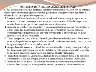 “POTENCIA TU INTELIGENCIA INTERPERSONAL” 
Si has decidido mejorar tus destrezas sociales y fortalecer la relación con tu entorno, 
debes saber que existen ejercicios en los que puedes trabajar y que te ayudarán a 
desarrollar tu inteligencia interpersonal: 
 La compresión es fundamental. Ante una situación concreta que te produzca 
malestar con otra persona procura siempre ponerte en la piel de la esa persona, 
mírate desde su perspectiva e imagínate sus sentimientos. 
 Aprende a escuchar. Cuando estés en una conversación con otros, procura fijarte 
en las veces que nos interrumpimos sin dejar terminar las frases y expresar 
completamente nuestras ideas. Procura corregir esto si observas que no dejas 
terminar de hablar a los demás. 
 Toma perspectiva de ti mismo. Para ello, escribe una redacción describiéndote a ti 
mismo, después haz otra pensando en cómo lo haría tu mejor amigo y una tercera 
imaginando qué diría de ti un desconocido 
 Acepta las críticas con serenidad. Recurre a un familiar o amigo para que te diga 
los aspectos negativos que ven en tu carácter. Acepta lo que sea verdad y rechaza 
lo que no lo sea, pero siempre con una actitud abierta y tranquila. 
 Identifica emociones. Cuando seas testigo de una situación tensa o de conflicto 
en tu familia o con tus amigos, observa el estado de ánimo de los implicados. 
 Acércate a otras culturas. Interésate y lee sobre otras costumbres, creencias y 
valores. Esto te ayudará a comprender mejor a quienes no piensan como tú. 
 
