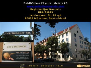 Go l d&S i l v e r P hy s i c a l Me t a l s KG 
www. g o l d s i l v e rme t a l s . c om 
Re g i s t ra c i j o s Nume r i s 
HRA 9 3 0 1 9 
L e r c h e n a u e r S t r. 1 8 r g b 
8 0 8 0 9 Mü n c h e n , De u t s c h l a n d 
A M É R I C A E M G O L D E X T E A M 
 