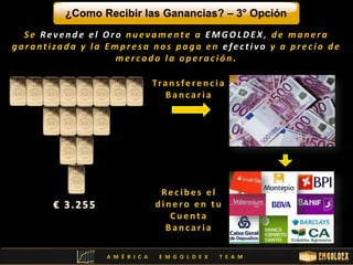¿Como Recibir las Ganancias? – 3° Opción 
S e Re v e n d e e l Or o n u e v ame n t e a EMGOLDE X , d e ma n e r a 
g a r a n t i za d a y l a Emp r e s a nos paga e n e f e c t i v o y a p r e c i o d e 
me r c a d o l a o p e r a c i ó n . 
Tra n s f e r e n c i a 
B a n c a r i a 
Re c i b e s e l 
d i n e r o e n t u 
C u e n t a 
B a n c a r i a 
A M É R I C A E M G O L D E X T E A M 
 