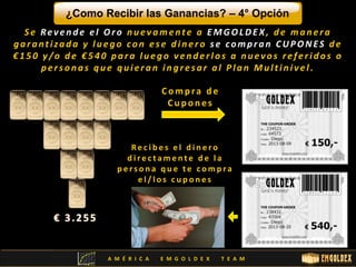 ¿Como Recibir las Ganancias? – 4° Opción 
S e Re v e n d e e l Or o n u e v ame n t e a EMGOLDE X , d e ma n e r a 
g a r a n t i za d a y l u e g o c o n e s e d i n e r o s e c omp r a n CUPONE S d e 
€ 1 5 0 y /o d e € 5 4 0 p a r a l u e g o v e n d e r l o s a n u e v o s r e f e r i d o s o 
p e r s o n a s q u e q u i e r a n i n g r e s a r a l P l a n Mu l t i n i v e l . 
C omp ra d e 
C u p o n e s 
R e c i b e s e l d i n e r o 
d i r e c t ame n t e d e l a 
p e r s o n a que t e c omp r a 
e l / l o s c u p o n e s 
A M É R I C A E M G O L D E X T E A M 
 
