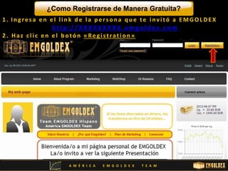 ¿Como Registrarse de Manera Gratuita? 
1 . I n g r e s a e n e l l i n k d e l a p e r s o n a q u e t e i n v i t ó a EMGOLDE X 
ht tp : / /XXXXXXXXX.emgol dex .com 
2 . Ha z c l i c e n e l b o t ó n « Re g i s t ra t i o n » 
A M É R I C A E M G O L D E X T E A M 
 