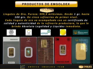 PRODUCTOS DE EMGOLDEX 
L i n g o t e s d e Or o . P u r e za : 9 9 9 , 9 mi l é s ima s . De s d e 1 g r. h a s t a 
1 0 0 g r s . De c i n c o r e f i n e r í a s d e p r ime r n i v e l . 
C a d a l i n g o t e d e o r o v a a c omp a ñ a d o c o n u n c e r t i f i c a d o d e 
c a l i d a d y a u t e n t i c i d a d d e l a r e f i n e r í a p r o d u c to r a , l o q u e l e 
b r i n d a Ab s o l u t a L e g a l i d a d y L i q u i d e z i nme d i a t a . 
A M É R I C A E M G O L D E X T E A M 
 