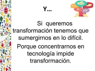 Y… 
Si queremos 
transformación tenemos que 
sumergirnos en lo difícil. 
Porque concentrarnos en 
tecnología impide 
transformación. 
