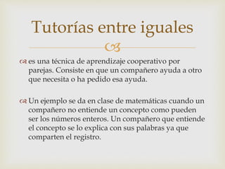 Tutorías entre iguales 
 
 es una técnica de aprendizaje cooperativo por 
parejas. Consiste en que un compañero ayuda a otro 
que necesita o ha pedido esa ayuda. 
 Un ejemplo se da en clase de matemáticas cuando un 
compañero no entiende un concepto como pueden 
ser los números enteros. Un compañero que entiende 
el concepto se lo explica con sus palabras ya que 
comparten el registro. 
 