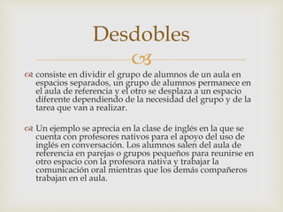Desdobles 
 
 consiste en dividir el grupo de alumnos de un aula en 
espacios separados, un grupo de alumnos permanece en 
el aula de referencia y el otro se desplaza a un espacio 
diferente dependiendo de la necesidad del grupo y de la 
tarea que van a realizar. 
 Un ejemplo se aprecia en la clase de inglés en la que se 
cuenta con profesores nativos para el apoyo del uso de 
inglés en conversación. Los alumnos salen del aula de 
referencia en parejas o grupos pequeños para reunirse en 
otro espacio con la profesora nativa y trabajar la 
comunicación oral mientras que los demás compañeros 
trabajan en el aula. 
