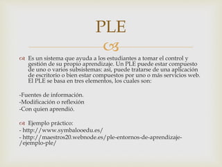 PLE 
 
 Es un sistema que ayuda a los estudiantes a tomar el control y 
gestión de su propio aprendizaje. Un PLE puede estar compuesto 
de uno o varios subsistemas: así, puede tratarse de una aplicación 
de escritorio o bien estar compuestos por uno o más servicios web. 
El PLE se basa en tres elementos, los cuales son: 
-Fuentes de información. 
-Modificación o reflexión 
-Con quien aprendió. 
 Ejemplo práctico: 
- http://www.symbalooedu.es/ 
- http://maestros20.webnode.es/ple-entornos-de-aprendizaje- 
/ejemplo-ple/ 
 
