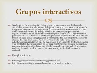 Grupos interactivos 
 
 Son la forma de organización del aula que da los mejores resultados en la 
actualidad, en cuanto, a la mejora del aprendizaje y la convivencia. A través de 
los grupos interactivos, se multiplican y diversifican las interacciones, a la vez 
que aumenta el tiempo de trabajo efectivo. Se caracterizan por ser una 
organización inclusora del alumnado en la que se cuenta con la ayuda de más 
personas adultas, además del profesor o profesora responsable del aula. De este 
modo, se logra evitar la segregación y competitividad que se genera al sacar al 
alumnado etiquetado como “difícil” o “lento” del aula para aplicarle 
adaptaciones curriculares y que ha dado lugar a un aumento del fracaso escolar 
y de conflictos. Por el contrario, en los grupos interactivos se logra desarrollar, 
en una misma dinámica, la aceleración del aprendizaje para todo el alumnado 
en todas las materias, los valores, las emociones y sentimientos como la 
amistad. 
 Ejemplos prácticos: 
 http://gruposinteractivosmates.blogspot.com.es/ 
 http://www.santiagoapostolcabanyal.es/grupos-interactivos/ 
 