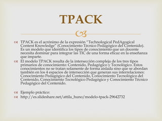 TPACK 
 
 TPACK es el acrónimo de la expresión “Technological PedAgogical 
Content Knowledge” (Conocimiento Técnico Pedagógico del Contenido). 
Es un modelo que identifica los tipos de conocimiento que un docente 
necesita dominar para integrar las TIC de una forma eficaz en la enseñanza 
que imparte. 
 El modelo TPACK resulta de la intersección compleja de los tres tipos 
primarios de conocimiento: Contenido, Pedagógico y Tecnológico. Estos 
conocimientos no se tratan solamente de forma aislada sino que se abordan 
también en los 4 espacios de intersección que generan sus interrelaciones: 
Conocimiento Pedagógico del Contenido, Conocimiento Tecnológico del 
Contenido, Conocimiento Tecnológico Pedagógico y Conocimiento Técnico 
Pedagógico del Contenido. 
 Ejemplo práctico: 
 http://es.slideshare.net/attila_huno/modelo-tpack-29642732 
 