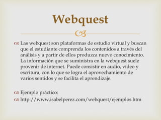 Webquest 
 
 Las webquest son plataformas de estudio virtual y buscan 
que el estudiante comprenda los contenidos a través del 
análisis y a partir de ellos produzca nuevo conocimiento. 
La información que se suministra en la webquest suele 
provenir de internet. Puede consistir en audio, vídeo y 
escritura, con lo que se logra el aprovechamiento de 
varios sentidos y se facilita el aprendizaje. 
 Ejemplo práctico: 
 http://www.isabelperez.com/webquest/ejemplos.htm 
 