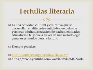 Tertulias literaria 
 
 Es una actividad cultural y educativa que se 
desarrollan en diferentes entidades: escuelas de 
personas adultas, asociación de padres, entidades 
educativas Etc. y que a través de una metodología 
generan estímulos para la lectura. 
 Ejemplo práctico: 
 http://confapea.org/tertulias/clausura/ 
 https://www.youtube.com/watch?v=dxeMbP9osI4 
 