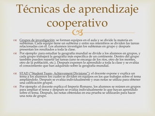 Técnicas de aprendizaje 
cooperativo 
 
 Grupos de investigación: se forman equipos en el aula y se divide la materia en 
subtemas. Cada equipo tiene un subtema y entre sus miembros se dividen las tareas 
relacionadas con él. Los alumnos investigan los subtemas en grupo y después 
presentan los resultados a toda la clase. 
 Por ejemplo: para estudiar la geografía mundial se divide a los alumnos en grupos, y 
cada grupo trabajará la geografía más específica de un continente. Dentro del grupo 
también pueden repartir las tareas (uno se encarga de los ríos, otro de los montes, 
otro de la población, etc.). Después exponen lo aprendido a toda la clase y se evalúa 
el conocimiento que han adquirido sobre la geografía mundial. 
 STAD (“Student Team- Achievement Divisions”): el docente expone y explica un 
tema a los alumnos los cuales se dividen en equipos en los que trabajan sobre el tema 
ampliándolo. Después se evalúa individualmente y esas notas se utiliza para obtener 
una calificación grupal. 
 Por ejemplo: el docente explica el Imperio Romano, los alumnos se reúnen en grupos 
para ampliar el tema y después se evalúa individualmente lo que hayan aprendido 
sobre el tema. Después, las notas obtenidas en esa prueba se utilizarán para hacer 
una nota de grupo. 
 
