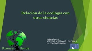 Relación de la ecología con 
otras ciencias 
Yuskary Reverol 
ACTIVIDAD DE FORMACION CULTURAL II 
I.U.P SANTIAGO MARIÑO 
 