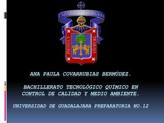 ANA PAULA COVARRUBIAS BERMÚDEZ. 
BACHILLERATO TECNOLÓGICO QUÍMICO EN 
CONTROL DE CALIDAD Y MEDIO AMBIENTE. 
UNIVERSIDAD DE GUADALAJARA PREPARATORIA NO.12 
 
