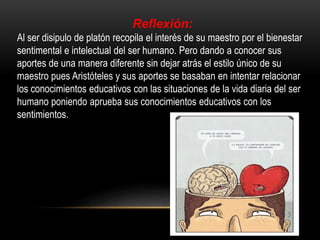 Reflexión: 
Al ser disipulo de platón recopila el interés de su maestro por el bienestar 
sentimental e intelectual del ser humano. Pero dando a conocer sus 
aportes de una manera diferente sin dejar atrás el estilo único de su 
maestro pues Aristóteles y sus aportes se basaban en intentar relacionar 
los conocimientos educativos con las situaciones de la vida diaria del ser 
humano poniendo aprueba sus conocimientos educativos con los 
sentimientos. 
 