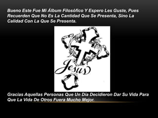 Bueno Este Fue Mi Álbum Filosófico Y Espero Les Guste, Pues 
Recuerden Que No Es La Cantidad Que Se Presenta, Sino La 
Calidad Con La Que Se Presenta. 
Gracias Aquellas Personas Que Un Día Decidieron Dar Su Vida Para 
Que La Vida De Otros Fuera Mucho Mejor. 
