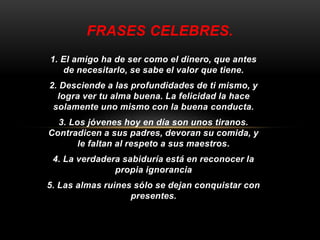 FRASES CELEBRES. 
1. El amigo ha de ser como el dinero, que antes 
de necesitarlo, se sabe el valor que tiene. 
2. Desciende a las profundidades de ti mismo, y 
logra ver tu alma buena. La felicidad la hace 
solamente uno mismo con la buena conducta. 
3. Los jóvenes hoy en día son unos tiranos. 
Contradicen a sus padres, devoran su comida, y 
le faltan al respeto a sus maestros. 
4. La verdadera sabiduría está en reconocer la 
propia ignorancia 
5. Las almas ruines sólo se dejan conquistar con 
presentes. 
 