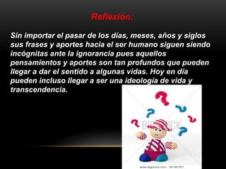 Reflexión: 
Sin importar el pasar de los días, meses, años y siglos 
sus frases y aportes hacia el ser humano siguen siendo 
incógnitas ante la ignorancia pues aquellos 
pensamientos y aportes son tan profundos que pueden 
llegar a dar el sentido a algunas vidas. Hoy en día 
pueden incluso llegar a ser una ideología de vida y 
transcendencia. 
 