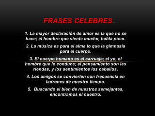 FRASES CELEBRES. 
1. La mayor declaración de amor es la que no se 
hace; el hombre que siente mucho, habla poco. 
2. La música es para el alma lo que la gimnasia 
para el cuerpo. 
3. El cuerpo humano es el carruaje; el yo, el 
hombre que lo conduce; el pensamiento son las 
riendas, y los sentimientos los caballos. 
4. Los amigos se convierten con frecuencia en 
ladrones de nuestro tiempo. 
5. Buscando el bien de nuestros semejantes, 
encontramos el nuestro. 
 