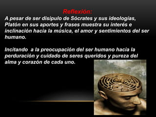Reflexión: 
A pesar de ser disipulo de Sócrates y sus ideologías, 
Platón en sus aportes y frases muestra su interés e 
inclinación hacia la música, el amor y sentimientos del ser 
humano. 
Incitando a la preocupación del ser humano hacia la 
perduración y cuidado de seres queridos y pureza del 
alma y corazón de cada uno. 
 