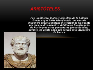 ARISTÓTELES. 
Fue un filósofo, lógico y científico de la Antigua 
Grecia cuyas ideas han ejercido una enorme 
influencia sobre la historia intelectual de Occidente 
por más de dos milenios. Aristóteles fue discípulo 
de Platón y de otros pensadores (como Eudoxo) 
durante los veinte años que estuvo en la Academia 
de Atenas. 
 