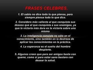 FRASES CELEBRES. 
1. El sabio no dice todo lo que piensa, pero 
siempre piensa todo lo que dice. 
2. Considero más valiente al que conquista sus 
deseos que al que conquista a sus enemigos, ya 
que la victoria más dura es la victoria sobre uno 
mismo 
3. La inteligencia consiste no sólo en el 
conocimiento, sino también en la destreza de 
aplicar los conocimientos en la práctica. 
4. La esperanza es el sueño del hombre 
despierto. 
5. Algunos creen que para ser amigos basta con 
querer, como si para estar sano bastara con 
desear la salud. 
 