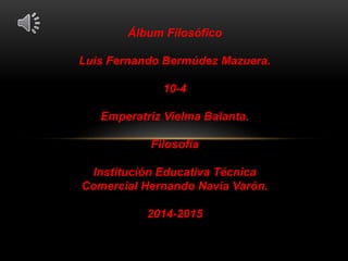 Álbum Filosófico 
Luis Fernando Bermúdez Mazuera. 
10-4 
Emperatriz Vielma Balanta. 
Filosofía 
Institución Educativa Técnica 
Comercial Hernando Navia Varón. 
2014-2015 
 