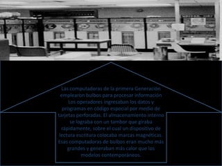 Las computadoras de la primera Generación 
emplearon bulbos para procesar información 
Los operadores ingresaban los datos y 
programas en código especial por medio de 
tarjetas perforadas. El almacenamiento interno 
se lograba con un tambor que giraba 
rápidamente, sobre el cual un dispositivo de 
lectura escritura colocaba marcas magnéticas. 
Esas computadoras de bulbos eran mucho más 
grandes y generaban más calor que los 
modelos contemporáneos. 
 