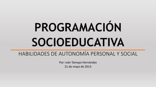PROGRAMACIÓN 
SOCIOEDUCATIVA 
HABILIDADES DE AUTONOMÍA PERSONAL Y SOCIAL 
Por: Iván Tamayo Hernández 
21 de mayo de 2013 
 