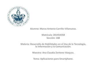 Alumno: Marco Antonio Carrillo Villanueva. 
Matrícula: 201454358 
Sección: 108 
Materia: Desarrollo de Habilidades en el Uso de la Tecnología, 
la Información y la Comunicación. 
Maestra: Ana Claudia Zenteno Vázquez. 
Tema: Aplicaciones para Smartphone. 
 