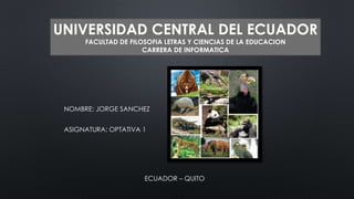 UNIVERSIDAD CENTRAL DEL ECUADOR 
FACULTAD DE FILOSOFIA LETRAS Y CIENCIAS DE LA EDUCACION 
CARRERA DE INFORMATICA 
NOMBRE: JORGE SANCHEZ 
ASIGNATURA: OPTATIVA 1 
ECUADOR – QUITO 
 
