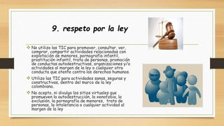 9. respeto por la ley 
 No utilizo las TIC para promover, consultar, ver, 
comprar, compartir actividades relacionadas con 
explotación de menores, pornografía infantil, 
prostitución infantil, trata de personas, promoción 
de conductas autodestructivas, organizaciones y/o 
actividades al margen de la ley o cualquier otra 
conducta que atente contra los derechos humanos. 
 Utilizo las TIC para actividades sanas, seguras y 
constructivas, dentro del marco de la ley 
colombiana. 
 No acepto, ni divulgo los sitios virtuales que 
promueven la autodestrucción, la xenofobia, la 
exclusión, la pornografía de menores, trata de 
personas, la intolerancia o cualquier actividad al 
margen de la ley 
 