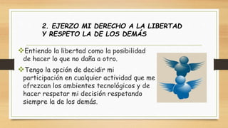 2. EJERZO MI DERECHO A LA LIBERTAD 
Y RESPETO LA DE LOS DEMÁS 
Entiendo la libertad como la posibilidad 
de hacer lo que no daña a otro. 
Tengo la opción de decidir mi 
participación en cualquier actividad que me 
ofrezcan los ambientes tecnológicos y de 
hacer respetar mi decisión respetando 
siempre la de los demás. 
 