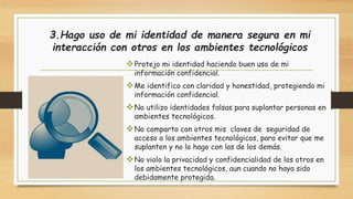 3.Hago uso de mi identidad de manera segura en mi 
interacción con otros en los ambientes tecnológicos 
Protejo mi identidad haciendo buen uso de mi 
información confidencial. 
Me identifico con claridad y honestidad, protegiendo mi 
información confidencial. 
No utilizo identidades falsas para suplantar personas en 
ambientes tecnológicos. 
No comparto con otros mis claves de seguridad de 
acceso a los ambientes tecnológicos, para evitar que me 
suplanten y no lo hago con las de los demás. 
No violo la privacidad y confidencialidad de los otros en 
los ambientes tecnológicos, aun cuando no haya sido 
debidamente protegida. 
 