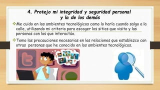 4. Protejo mi integridad y seguridad personal 
y la de los demás 
Me cuido en los ambientes tecnológicos como lo haría cuando salgo a la 
calle, utilizando mi criterio para escoger los sitios que visito y las 
personas con las que interactúo. 
Tomo las precauciones necesarias en las relaciones que establezco con 
otras personas que he conocido en los ambientes tecnológicos. 
 