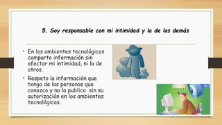 5. Soy responsable con mi intimidad y la de los demás 
• En los ambientes tecnológicos 
comparto información sin 
afectar mi intimidad, ni la de 
otros. 
• Respeto la información que 
tengo de las personas que 
conozco y no la publico sin su 
autorización en los ambientes 
tecnológicos. 
 