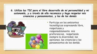 6. Utilizo las TIC para el libre desarrollo de mi personalidad y mi 
autonomía, y a través de ella reconozco y hago respetar mis 
creencias y pensamientos, y los de los demás 
• Participo en los ambientes 
tecnológicos expresando libre, 
respetuosa y 
responsablemente mis 
preferencias, respetando 
siempre la diversidad, las 
opiniones, las creencias y los 
pensamientos de los demás. 
 