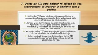 7. Utilizo las TIC para mejorar mi calidad de vida, 
asegurándome de procurar un ambiente sano y 
pacífico 
 Utilizo las TIC para mi desarrollo personal integral, 
reconociéndolas como un aspecto de mi vida sin que esto 
afecte otras áreas de mi desarrollo. 
 Apropio y uso las TIC para mejorar mi calidad de vida. 
Aprovecho las TIC para apoyar mi crecimiento 
intelectual y fortalecer los aprendizajes en todas las 
áreas de conocimiento. 
 Me apoyo en las TIC para trabajar en grupo y colaborar 
con los miembros de mis equipos de trabajo. 
 Autorregulo el tiempo que dedico al uso de las TIC, 
asegurando tiempo para el desarrollo de los otros 
aspectos de mi vida. 
 