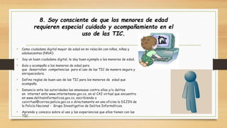 • Como ciudadano digital mayor de edad en mi relación con niños, niñas y 
adolescentes (NNA): 
• Soy un buen ciudadano digital, le doy buen ejemplo a los menores de edad. 
• Guío y acompaño a los menores de edad para 
que desarrollen competencias para el uso de las TIC de manera segura y 
enriquecedora. 
• Defino reglas de buen uso de las TIC para los menores de edad que 
acompaño. 
• Denuncio ante las autoridades las amenazas contra ellos y/o delitos 
en internet ante www.internetsano.gov.co, en el CAI virtual que encuentra 
en www.delitosinformaticos.gov.co, escribiendo a 
caivirtual@correo.policia.gov.co o directamente en una oficina la DIJIN de 
la Policía Nacional - Grupo Investigativo de Delitos Informáticos. 
• Aprendo y conozco sobre el uso y las experiencias que ellos tienen con las 
TIC. 
8. Soy consciente de que los menores de edad 
requieren especial cuidado y acompañamiento en el 
uso de las TIC. 
 
